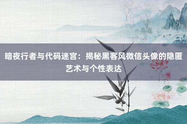 暗夜行者与代码迷宫：揭秘黑客风微信头像的隐匿艺术与个性表达