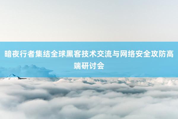 暗夜行者集结全球黑客技术交流与网络安全攻防高端研讨会