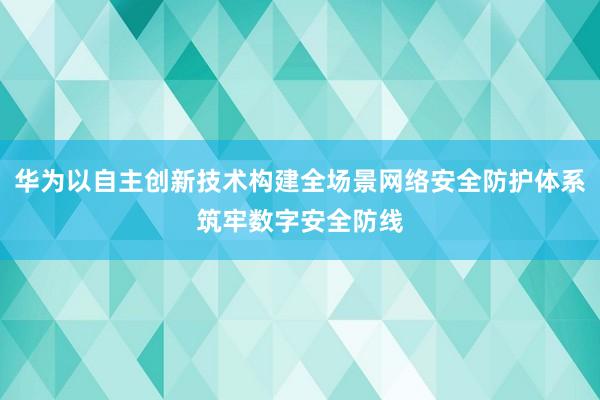 华为以自主创新技术构建全场景网络安全防护体系筑牢数字安全防线