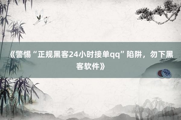 《警惕“正规黑客24小时接单qq”陷阱，勿下黑客软件》
