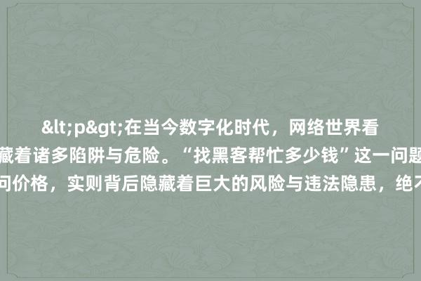 <p>在当今数字化时代，网络世界看似充满无限可能，却也暗藏着诸多陷阱与危险。“找黑客帮忙多少钱”这一问题，看似简单询问价格，实则背后隐藏着巨大的风险与违法隐患，绝不能轻易涉足。</p><p>黑客，原本是指在计算机技术方面有着高超技能，能够发现并利用网络系统漏洞的一群人。但如今，更多被人熟知的是那些凭借技术手段，肆意侵犯他人网络权益、窃取信息甚至搞破坏的恶意黑客。他们游走在法律边缘，常常以收取高额费